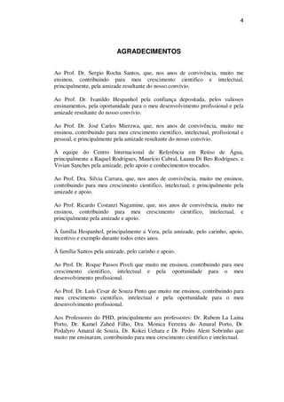 4
AGRADECIMENTOS
Ao Prof. Dr. Sergio Rocha Santos, que, nos anos de convivência, muito me
ensinou, contribuindo para meu crescimento cientifico e intelectual,
principalmente, pela amizade resultante do nosso convívio.
Ao Prof. Dr. Ivanildo Hespanhol pela confiança depositada, pelos valiosos
ensinamentos, pela oportunidade para o meu desenvolvimento profissional e pela
amizade resultante do nosso convívio.
Ao Prof. Dr. José Carlos Mierzwa, que, nos anos de convivência, muito me
ensinou, contribuindo para meu crescimento cientifico, intelectual, profissional e
pessoal, e principalmente pela amizade resultante do nosso convívio.
À equipe do Centro Internacional de Referência em Reúso de Água,
principalmente a Raquel Rodrigues, Maurício Cabral, Luana Di Beo Rodrigues, e
Vivian Sanches pela amizade, pelo apoio e conhecimentos trocados.
Ao Prof. Dra. Silvia Carrara, que, nos anos de convivência, muito me ensinou,
contribuindo para meu crescimento cientifico, intelectual, e principalmente pela
amizade e apoio.
Ao Prof. Ricardo Costanzi Nagamine, que, nos anos de convivência, muito me
ensinou, contribuindo para meu crescimento cientifico, intelectual, e
principalmente pela amizade e apoio.
À família Hespanhol, principalmente a Vera, pela amizade, pelo carinho, apoio,
incentivo e exemplo durante todos estes anos.
À família Santos pela amizade, pelo carinho e apoio.
Ao Prof. Dr. Roque Passos Piveli que muito me ensinou, contribuindo para meu
crescimento cientifico, intelectual e pela oportunidade para o meu
desenvolvimento profissional.
Ao Prof. Dr. Luís Cesar de Souza Pinto que muito me ensinou, contribuindo para
meu crescimento cientifico, intelectual e pela oportunidade para o meu
desenvolvimento profissional.
Aos Professores do PHD, principalmente aos professores: Dr. Rubem La Laina
Porto, Dr. Kamel Zahed Filho, Dra. Monica Ferreira do Amaral Porto, Dr.
Podalyro Amaral de Souza, Dr. Kokei Uehara e Dr. Pedro Alem Sobrinho que
muito me ensinaram, contribuindo para meu crescimento cientifico e intelectual.
 