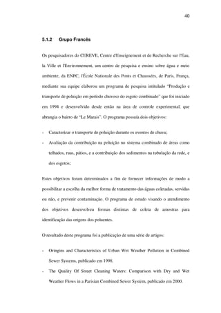 40
5.1.2 Grupo Francês
Os pesquisadores do CEREVE, Centre d'Enseignement et de Recherche sur l'Eau,
la Ville et l'Environnement, um centro de pesquisa e ensino sobre água e meio
ambiente, da ENPC, l'École Nationale des Ponts et Chaussées, de Paris, França,
mediante sua equipe elaborou um programa de pesquisa intitulado “Produção e
transporte de poluição em período chuvoso do esgoto combinado” que foi iniciado
em 1994 e desenvolvido desde então na área de controle experimental, que
abrangia o bairro de “Le Marais”. O programa possuía dois objetivos:
Caracterizar o transporte de poluição durante os eventos de chuva;
Avaliação da contribuição na poluição no sistema combinado de áreas como
telhados, ruas, pátios, e a contribuição dos sedimentos na tubulação da rede, e
dos esgotos;
Estes objetivos foram determinados a fim de fornecer informações de modo a
possibilitar a escolha da melhor forma de tratamento das águas coletadas, servidas
ou não, e prevenir contaminação. O programa de estudo visando o atendimento
dos objetivos desenvolveu formas distintas de coleta de amostras para
identificação das origens dos poluentes.
O resultado deste programa foi a publicação de uma série de artigos:
Oringins and Characteristics of Urban Wet Weather Pollution in Combined
Sewer Systems, publicado em 1998.
The Quality Of Street Cleaning Waters: Comparison with Dry and Wet
Weather Flows in a Parisian Combined Sewer System, publicado em 2000.
 