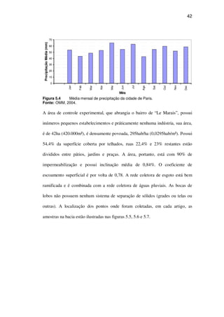 42
0
10
20
30
40
50
60
70
Jan
Feb
Mar
Abr
Mai
Jun
Jul
Ago
Set
Out
Nov
Dez
Mês
PrecipitaçãoMédia(mm)
Figura 5.4 Média mensal de precipitação da cidade de Paris.
Fonte: OMM, 2004.
A área de controle experimental, que abrangia o bairro de “Le Marais”, possui
inúmeros pequenos estabelecimentos e práticamente nenhuma indústria, sua área,
é de 42ha (420.000m²), é densamente povoada, 295hab/ha (0,0295hab/m²). Possui
54,4% da superfície coberta por telhados, ruas 22,4% e 23% restantes estão
divididos entre pátios, jardins e praças. A área, portanto, está com 90% de
impermeabilização e possui inclinação média de 0,84%. O coeficiente de
escoamento superficial é por volta de 0,78. A rede coletora de esgoto está bem
ramificada e é combinada com a rede coletora de águas pluviais. As bocas de
lobos não possuem nenhum sistema de separação de sólidos (grades ou telas ou
outras). A localização dos pontos onde foram coletadas, em cada artigo, as
amostras na bacia estão ilustradas nas figuras 5.5, 5.6 e 5.7.
 