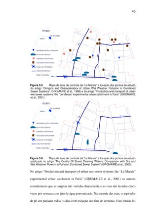 43
SENA
PARIS
LE MARAIS
REDE COLETORA
COLETOR TRONCO
SAÍDA DE CONTROLE
TELHADOS ESTUDADOS
JARDINS ESTUDADOS
RUAS ESTUDADAS
MEDIDOR DE PLUVIOSIDADE
Figura 5.5 Mapa da área de controle de “Le Marais” e locação dos pontos de estudo
do artigo “Oringins and Characteristics of Urban Wet Weather Pollution in Combined
Sewer Systems” (GROMAIRE et al., 1998) e do artigo “Production and transport of urban
wet sewer systems: the “Le Marais” experimental urban catchment in Paris” (GROMAIRE
et al., 2001).
SENA
PARIS
LE MARAIS
REDE COLETORA
COLETOR TRONCO
SAÍDA DE CONTROLE
TELHADOS ESTUDADOS
JARDINS ESTUDADOS
RUAS ESTUDADAS
MEDIDOR DE PLUVIOSIDADE
Figura 5.6 Mapa da área de controle de “Le Marais” e locação dos pontos de estudo
publicado no artigo “The Quality Of Street Cleaning Waters: Comparison with Dry and
Wet Weather Flows in a Parisian Combined Sewer System” (GROMAIRE et al., 2000).
No artigo “Production and transport of urban wet sewer systems: the “Le Marais”
experimental urban catchment in Paris” (GROMAIRE et al., 2001) os autores
consideraram que as sarjetas são varridas diariamente e as ruas são lavadas cinco
vezes por semana com jato de água pressurizado. Na maioria das ruas, o aspirador
de pó era passado todos os dias com exceção dos fins de semanas. Este estudo foi
 