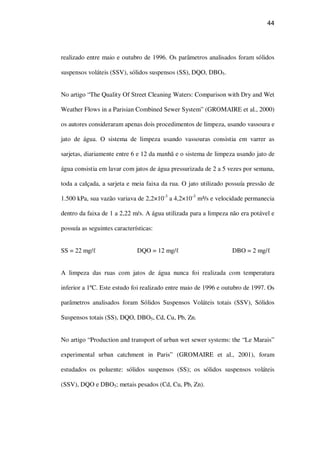 44
realizado entre maio e outubro de 1996. Os parâmetros analisados foram sólidos
suspensos voláteis (SSV), sólidos suspensos (SS), DQO, DBO5.
No artigo “The Quality Of Street Cleaning Waters: Comparison with Dry and Wet
Weather Flows in a Parisian Combined Sewer System” (GROMAIRE et al., 2000)
os autores consideraram apenas dois procedimentos de limpeza, usando vassoura e
jato de água. O sistema de limpeza usando vassouras consistia em varrer as
sarjetas, diariamente entre 6 e 12 da manhã e o sistema de limpeza usando jato de
água consistia em lavar com jatos de água pressurizada de 2 a 5 vezes por semana,
toda a calçada, a sarjeta e meia faixa da rua. O jato utilizado possuía pressão de
1.500 kPa, sua vazão variava de 2,2×10-3
a 4,2×10-3
m³/s e velocidade permanecia
dentro da faixa de 1 a 2,22 m/s. A água utilizada para a limpeza não era potável e
possuía as seguintes características:
SS = 22 mg/ DQO = 12 mg/ DBO = 2 mg/
A limpeza das ruas com jatos de água nunca foi realizada com temperatura
inferior a 1ºC. Este estudo foi realizado entre maio de 1996 e outubro de 1997. Os
parâmetros analisados foram Sólidos Suspensos Voláteis totais (SSV), Sólidos
Suspensos totais (SS), DQO, DBO5, Cd, Cu, Pb, Zn.
No artigo “Production and transport of urban wet sewer systems: the “Le Marais”
experimental urban catchment in Paris” (GROMAIRE et al., 2001), foram
estudados os poluente: sólidos suspensos (SS); os sólidos suspensos voláteis
(SSV), DQO e DBO5; metais pesados (Cd, Cu, Pb, Zn).
 