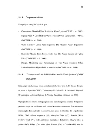 45
5.1.3 Grupo Australiano
Este grupo é composto pelos artigos:
Contaminant Flows in Urban Residential Water Systems (GRAY et al., 2002);
Figtree Place: A Case Study in Water Sensitive Urban Development – WSUD
(COOMBES et al., 2000);
Water Sensitive Urban Redevelopment: The “Figtree Place” Experiment
(COOMBES et al., 1999);
Rainwater Quality From Roofs, Tanks And Hot Water Systems at Figtree
Place (COOMBES et al., 2000);
Design, Monitoring and Performance of The Water Sensitive Urban
Redevelopment at Figtree Place in Newcastle (COOMBES et al., 1999);
5.1.3.1 “Contaminant Flows in Urban Residential Water Systems” (GRAY
et al., 2002)
Este artigo foi elaborado pelos australianos S.R. Gray e N. S. C. Becker do setor
de terra e água do CSIRO, Commonwealth Scientific & Industrial Research
Organization, Molecular Science de Vitória, Austrália e publicado em 2002.
O propósito dos autores nesta pesquisa foi a identificação de sistemas de água que
possuam impactos ambientais mais baixos bem como seus custos de tratamento e
manutenção. Foi analisado o equilíbrio, nas águas e efluentes, de 12 poluentes,
DBO5, DQO, sólidos suspensos (SS), Nitrogênio Total (NT), Amônia (NH4),
Fósforo Total (PT), Hidrocarbonetos Aromáticos Policíclicos (HAP), óleos e
graxas (OG), Cobre (Cu), zinco (Zn), Cádmio (Cd) e Chumbo (Pb), em um
 