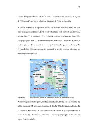 46
sistema de água residencial urbano. A área de controle estava localizada na região
de “Ellenbrook”, um bairro suburbano da cidade de Perth, na Austrália.
A cidade de Perth é a capital do estado de Western Austrália (WA) um dos
maiores estados australianos. Perth fica localizada na costa sudoeste da Austrália,
latitude 31º, 57’ S, longitude 115º 51’ E como pode ser observado na figura 5.7.
Sua população é de 1.341.900 habitantes (total do Estado: 1.877.534). A cidade é
cortada pelo rio Swan e está a poucos quilômetros das praias banhadas pelo
Oceano Índico. Há desenvolvimento industrial na região, contudo, ela ainda se
mantém pouco degradada.
Figura 5.7 Localização da cidade de Perth e do estado de Western Austrália.
As informações climatológicas, mostradas nas figuras 5.9 e 5.10, são baseadas na
média mensal de 141 anos para o período de 1862 a 2002, fornecidas pelo sitio da
Organização Meteorológica Mundial (OMM). Nos quais se pode perceber que o
clima da cidade é temperado, sendo que as maiores precipitações estão entre os
meses fevereiro e julho.
 