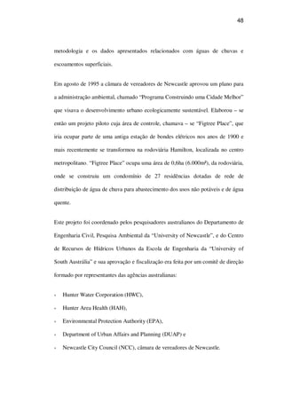48
metodologia e os dados apresentados relacionados com águas de chuvas e
escoamentos superficiais.
Em agosto de 1995 a câmara de vereadores de Newcastle aprovou um plano para
a administração ambiental, chamado “Programa Construindo uma Cidade Melhor”
que visava o desenvolvimento urbano ecologicamente sustentável. Elaborou – se
então um projeto piloto cuja área de controle, chamava – se “Figtree Place”, que
iria ocupar parte de uma antiga estação de bondes elétricos nos anos de 1900 e
mais recentemente se transformou na rodoviária Hamilton, localizada no centro
metropolitano. “Figtree Place” ocupa uma área de 0,6ha (6.000m²), da rodoviária,
onde se construiu um condomínio de 27 residências dotadas de rede de
distribuição de água de chuva para abastecimento dos usos não potáveis e de água
quente.
Este projeto foi coordenado pelos pesquisadores australianos do Departamento de
Engenharia Civil, Pesquisa Ambiental da “University of Newcastle”, e do Centro
de Recursos de Hídricos Urbanos da Escola de Engenharia da “University of
South Austrália” e sua aprovação e fiscalização era feita por um comitê de direção
formado por representantes das agências australianas:
Hunter Water Corporation (HWC),
Hunter Area Health (HAH),
Environmental Protection Authority (EPA),
Department of Urban Affairs and Planning (DUAP) e
Newcastle City Council (NCC), câmara de vereadores de Newcastle.
 