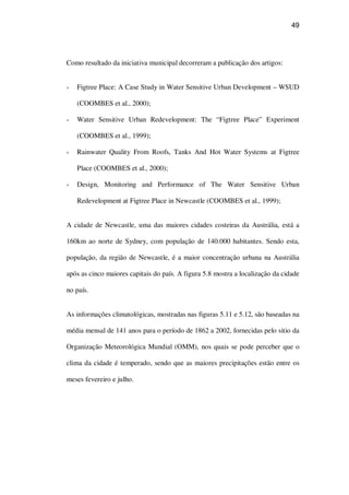 49
Como resultado da iniciativa municipal decorreram a publicação dos artigos:
Figtree Place: A Case Study in Water Sensitive Urban Development – WSUD
(COOMBES et al., 2000);
Water Sensitive Urban Redevelopment: The “Figtree Place” Experiment
(COOMBES et al., 1999);
Rainwater Quality From Roofs, Tanks And Hot Water Systems at Figtree
Place (COOMBES et al., 2000);
Design, Monitoring and Performance of The Water Sensitive Urban
Redevelopment at Figtree Place in Newcastle (COOMBES et al., 1999);
A cidade de Newcastle, uma das maiores cidades costeiras da Austrália, está a
160km ao norte de Sydney, com população de 140.000 habitantes. Sendo esta,
população, da região de Newcastle, é a maior concentração urbana na Austrália
após as cinco maiores capitais do país. A figura 5.8 mostra a localização da cidade
no país.
As informações climatológicas, mostradas nas figuras 5.11 e 5.12, são baseadas na
média mensal de 141 anos para o período de 1862 a 2002, fornecidas pelo sitio da
Organização Meteorológica Mundial (OMM), nos quais se pode perceber que o
clima da cidade é temperado, sendo que as maiores precipitações estão entre os
meses fevereiro e julho.
 