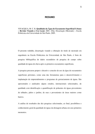 5
RESUMO
VIVACQUA, M. C. R. Qualidade da Água do Escoamento Superficial Urbano
– Revisão Visando o Uso Local. 2005. 185p. Dissertação (Mestrado) – Escola
Politécnica da Universidade de São Paulo, 2005.
O presente trabalho, dissertação visando a obtenção do titulo de mestrado em
engenharia na Escola Politécnica da Universidade de São Paulo, é fruto de
pesquisa bibliográfica de dados secundários de pesquisa de campo sobre
qualidade de águas de chuva após os primeiros escoamentos superficiais.
A pesquisa procurou propor e discutir o conceito de uso da água de escoamentos
superficiais próximos, como uma das ferramentas para o desenvolvimento e
implantação de empreendimentos e programas de gerenciamento de águas. São
apresentados e analisados alguns estudos, internacionais selecionados, de
qualidade com identificação e quantificação de poluentes de águas provenientes
de telhados, pátios e jardins, de ruas e provenientes de áreas maiores como
bairros.
A análise de resultados das dez pesquisas selecionadas, ao final, possibilitou o
conhecimento geral da qualidade de águas da drenagem urbana em seus primeiros
momentos.
 