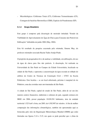 51
Microbiológicos: Coliformes Totais (CT), Coliformes Termotolerantes (CF),
Contagem de bactérias Hetrotroficas (CBH), Espécies de Pseudomonas (EP).
5.1.4 Grupo Brasileiro
Este grupo é composto pela dissertação de mestrado intitulada “Estudo da
Viabilidade do Aproveitamento de Água de Chuva para Consumo não Potável em
Edificações” defendida em junho 2004 (May, 2004).
Esta foi resultado da pesquisa executada pela orientada, Simone May, do
professor orientador associado Racine Tadeu Araújo Prado.
O propósito da pesquisadora foi o de analisar a viabilidade, em edificações, do uso
da água de chuva para fins não potáveis. A dissertação, foi realizada na
Universidade de São Paulo no Campus da Cidade Universitária, localizado na
cidade de São Paulo, e apresenta a caracterização da água escoada no telhado do
edifício do Centro de Técnicas de Construção Civil – CTCC da Escola
Politécnica. Este localiza – se em local arborizado, próximo à marginal do rio
Pinheiros, uma das avenidas mais movimentadas de São Paulo.
A cidade de São Paulo, capital do estado de São Paulo, além de ser um dos
maiores centros financeiros, indústriais e culturais do país, segundo estimava do
IBGE em 2004, possui população 10.838.581 habitantes, área da unidade
territorial 1.523 km² e frota, em 2003, de 4.382.907 de veículos. A fim de melhor
comparação das informações climatológicas, também são apresentadas aqui as
fornecidas pelo sitio da Organização Meteorológica Mundial (OMM) que estão
ilustradas nas figuras 5.14 e 5.15, nos quais se pode perceber que o clima da
 