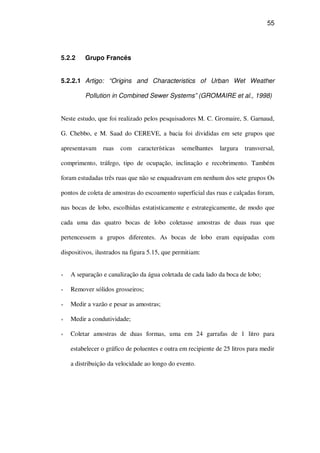 55
5.2.2 Grupo Francês
5.2.2.1 Artigo: “Origins and Characteristics of Urban Wet Weather
Pollution in Combined Sewer Systems” (GROMAIRE et al., 1998)
Neste estudo, que foi realizado pelos pesquisadores M. C. Gromaire, S. Garnaud,
G. Chebbo, e M. Saad do CEREVE, a bacia foi divididas em sete grupos que
apresentavam ruas com características semelhantes largura transversal,
comprimento, tráfego, tipo de ocupação, inclinação e recobrimento. Também
foram estudadas três ruas que não se enquadravam em nenhum dos sete grupos Os
pontos de coleta de amostras do escoamento superficial das ruas e calçadas foram,
nas bocas de lobo, escolhidas estatisticamente e estrategicamente, de modo que
cada uma das quatro bocas de lobo coletasse amostras de duas ruas que
pertencessem a grupos diferentes. As bocas de lobo eram equipadas com
dispositivos, ilustrados na figura 5.15, que permitiam:
A separação e canalização da água coletada de cada lado da boca de lobo;
Remover sólidos grosseiros;
Medir a vazão e pesar as amostras;
Medir a condutividade;
Coletar amostras de duas formas, uma em 24 garrafas de 1 litro para
estabelecer o gráfico de poluentes e outra em recipiente de 25 litros para medir
a distribuição da velocidade ao longo do evento.
 