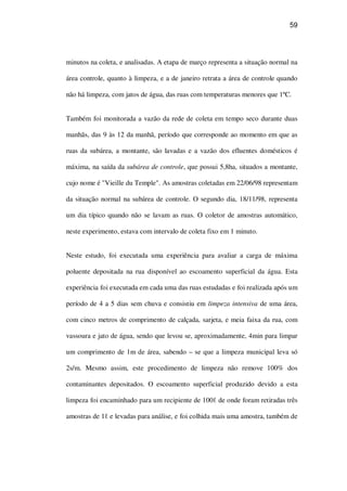 59
minutos na coleta, e analisadas. A etapa de março representa a situação normal na
área controle, quanto à limpeza, e a de janeiro retrata a área de controle quando
não há limpeza, com jatos de água, das ruas com temperaturas menores que 1ºC.
Também foi monitorada a vazão da rede de coleta em tempo seco durante duas
manhãs, das 9 às 12 da manhã, período que corresponde ao momento em que as
ruas da subárea, a montante, são lavadas e a vazão dos efluentes domésticos é
máxima, na saída da subárea de controle, que possui 5,8ha, situados a montante,
cujo nome é "Vieille du Temple". As amostras coletadas em 22/06/98 representam
da situação normal na subárea de controle. O segundo dia, 18/11/98, representa
um dia típico quando não se lavam as ruas. O coletor de amostras automático,
neste experimento, estava com intervalo de coleta fixo em 1 minuto.
Neste estudo, foi executada uma experiência para avaliar a carga de máxima
poluente depositada na rua disponível ao escoamento superficial da água. Esta
experiência foi executada em cada uma das ruas estudadas e foi realizada após um
período de 4 a 5 dias sem chuva e consistiu em limpeza intensiva de uma área,
com cinco metros de comprimento de calçada, sarjeta, e meia faixa da rua, com
vassoura e jato de água, sendo que levou se, aproximadamente, 4min para limpar
um comprimento de 1m de área, sabendo – se que a limpeza municipal leva só
2s/m. Mesmo assim, este procedimento de limpeza não remove 100% dos
contaminantes depositados. O escoamento superficial produzido devido a esta
limpeza foi encaminhado para um recipiente de 100 de onde foram retiradas três
amostras de 1 e levadas para análise, e foi colhida mais uma amostra, também de
 