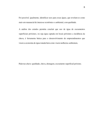 6
Foi possível, igualmente, identificar usos para essas águas, que revelam-se como
mais um manancial de interesse econômico e ambiental, com qualidade.
A análise dos estudos permitiu concluir que uso de água de escoamentos
superficiais próximos, ou seja água captada em locais próximos a incidência da
chuva, é ferramenta básica para o desenvolvimento de empreendimentos que
visem a economia de água tratada bem como visem melhorias ambientais.
Palavras-chave: qualidade, chuva, drenagem, escoamento superficial próximo.
 