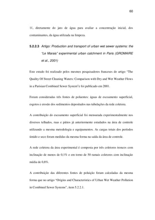 60
1 , diretamente do jato de água para avaliar a concentração inicial, dos
contaminantes, da água utilizada na limpeza.
5.2.2.3 Artigo: Production and transport of urban wet sewer systems: the
“Le Marais” experimental urban catchment in Paris (GROMAIRE
et al., 2001)
Este estudo foi realizado pelos mesmos pesquisadores franceses do artigo “The
Quality Of Street Cleaning Waters: Comparison with Dry and Wet Weather Flows
in a Parisian Combined Sewer System”e foi publicado em 2001.
Foram consideradas três fontes de poluentes: águas de escoamento superficial,
esgotos e erosão dos sedimentos depositados nas tubulações da rede coletora.
A contribuição do escoamento superficial foi mensurada experimentalmente nos
diversos telhados, ruas e pátios já anteriormente estudados na área de controle
utilizando a mesma metodologia e equipamentos. As cargas totais dos períodos
úmido e seco foram medidas da mesma forma na saída da área de controle.
A rede coletora da área experimental é composta por três coletores troncos com
inclinação de menos de 0,1% e em torno de 50 ramais coletores com inclinação
média de 0,8%.
A contribuição das diferentes fontes de poluição foram calculadas da mesma
forma que no artigo “Origins and Characteristics of Urban Wet Weather Pollution
in Combined Sewer Systems”, item 5.2.2.1.
 