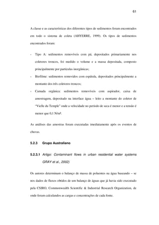 61
A classe e as características dos diferentes tipos de sedimentos foram encontrados
em todo o sistema de coleta (AHYERRE, 1999). Os tipos de sedimentos
encontrados foram:
Tipo A: sedimentos removíveis com pá, depositados primariamente nos
coletores troncos, foi medido o volume e a massa depositada, composto
principalmente por partículas inorgânicas;
Biofilme: sedimentos removidos com espátula, depositados principalmente a
montante dos três coletores troncos;
Camada orgânica: sedimentos removíveis com aspirador, caixa de
amostragem, depositado na interface água – leito a montante do coletor de
“Vielle du Temple” onde a velocidade no período de seca é menor e a tensão é
menor que 0,1 N/m².
As análises das amostras foram executadas imediatamente após os eventos de
chuvas.
5.2.3 Grupo Australiano
5.2.3.1 Artigo: Contaminant flows in urban residential water systems
GRAY et al., 2002)
Os autores determinam o balanço de massa de poluentes na água baseando – se
nos dados de fluxos obtidos de um balanço de águas que já havia sido executado
pela CSIRO, Commonwealth Scientific & Industrial Research Organization, de
onde foram calculandos as cargas e concentrações de cada fonte.
 