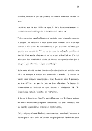 64
grosseiros, infiltrasse a água dos primeiros escoamentos e coletasse amostras de
água.
Propuseram que os reservatórios de água de chuva fossem reservatórios de
concreto subterrâneos retangulares com volume entre 10 e 20 m³.
Todo o escoamento superficial de área pavimentada, inclusive, calçadas e acessos
às garagens, das edificações e áreas comuns seria enviado à bacia de recarga
gramada na área central do empreendimento, a qual possui área de 250m² que
revestem uma camada de 750 mm de espessura de pedregulho envoltos em
geotêxtil. Uma bomba submersa em um poço com profundidade de 10m que
abastece de água subterrânea o sistema de irrigação e lavagem de ônibus para a
recarga de água subterrânea para posterior utilização.
O sistema de coleta de amostras da pesquisa foi planejado para ser automático nas
caixas de passagem e manuais nos reservatórios e telhados. Os sensores de
pressão foram utilizados para controlar os níveis d’água nas caixas de passagem,
nos reservatórios e no poço de coleta de água subterrânea. Os sistemas de
monitoramento da qualidade da água mediam: a temperatura, pH, OD,
condutividade, turbidez e salinidade nos reservatórios.
O sistema de água quente é também abastecido com a água de chuva e portanto
por haver a possibilidade de ingestão. Embora tenha sido feita a sinalização para
não ingestão, foi considerado essencial seu monitoramento.
Embora a água de chuva coletada nos tanques mostrou contaminação bacteriana, a
mesma água de chuva usada nos sistemas de água quente em temperaturas entre
 