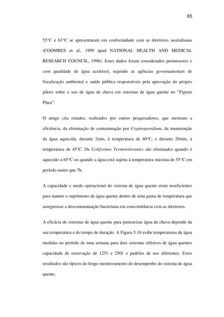 65
55°C e 63°C se apresentaram em conformidade com as diretrizes australianas
(COOMBES et al., 1999 apud NATIONAL HEALTH AND MEDICAL
RESEARCH COUNCIL, 1996). Estes dados foram considerados promissores e
com qualidade de água aceitável, segundo as agências governamentais de
fiscalização ambiental e saúde pública responsáveis pela aprovação do projeto
piloto sobre o uso de água de chuva em sistemas de água quente no “Figtree
Place”.
O artigo cita estudos, realizados por outros pesquisadores, que mostram a
eficiência, da eliminação de contaminação por Cryptosporidium, da manutenção
da água aquecida, durante 2min, à temperatura de 60°C, e durante 20min, à
temperatura de 45°C. Os Coliformes Termotolerantes são eliminados quando é
aquecido a 65°C ou quando a água está sujeita à temperatura máxima de 55°C em
período maior que 7h.
A capacidade e modo operacional do sistema de água quente eram insuficientes
para manter o suprimento de água quente dentro de uma gama de temperatura que
assegurasse a descontaminação bacteriana em concomitância com as diretrizes.
A eficácia de sistemas de água quente para pasteurizar água de chuva depende da
sua temperatura e do tempo de duração. A Figura 5.18 exibe temperaturas de água
medidas no período de uma semana para dois sistemas elétricos de água quentes
capacidade de reservação de 125 e 250 e padrões de uso diferentes. Estes
resultados são típicos do longo monitoramento do desempenho do sistema de água
quente.
 