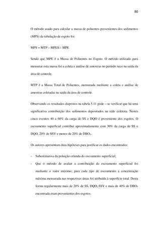 80
O método usado para calcular a massa de poluentes provenientes dos sedimentos
(MPS) da tubulação de esgoto foi:
MPS = MTP – MPES – MPE
Sendo que MPE é a Massa de Poluentes no Esgoto. O método utilizado para
mensurar esta massa foi a coleta e análise de amostras no período seco na saída da
área de controle.
MTP é a Massa Total de Poluentes, mensurada mediante a coleta e análise de
amostras coletadas na saída da área de controle.
Observando os resultados dispostos na tabela 5.11 pode – se verificar que há uma
significativa contribuição dos sedimentos depositados na rede coletora. Nestes
cinco eventos 40 a 60% da carga de SS e DQO é proveniente dos esgotos. O
escoamento superficial contribui aproximadamente com 30% da carga de SS e
DQO, 20% de SSV e menos de 20% de DBO5.
Os autores apresentam duas hipóteses para justificar os dados encontrados:
Subestimativa da poluição oriunda do escoamento superficial;
Que o método de avaliar a contribuição do escoamento superficial foi
mediante o valor máximo; para cada tipo de escoamento a concentração
máxima mensurada nas respectivas áreas foi atribuída à superfície total. Desta
forma regularmente mais de 20% de SS, DQO, SSV e mais de 40% de DBO5
encontrada eram provenientes dos esgotos.
 