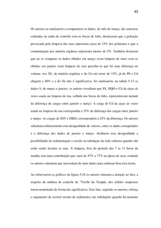 83
Os autores ao analisarem e compararem os dados, do mês de março, das amostras
coletadas na saída de controle com as bocas de lobo, destacaram que a poluição
provocada pela limpeza das ruas representa cerca de 15% dos poluentes e que a
contaminação por matéria orgânica representa menos de 5%. Também destacam
que ao se comparar os dados obtidos em março (com limpeza de ruas) com os
obtidos em janeiro (sem limpeza de rua) percebe–se que há uma diferença no
volume, nos SS, da matéria orgânica e do Cu em torno de 15%, já do Pb e Cd
chegam a 40% e a do Zn não é significativa. Ao analisarem, na tabela 5.13 os
dados 9, de março e janeiro, os autores ressaltam que SS, DQO e Cd da água de
reúso usada na limpeza de rua, colhida nas bocas de lobo, representavam metade
da diferença de cargas entre janeiro e março. A carga de Cd da água de reúso
usada na limpeza de rua correspondia a 35% da diferença das cargas entre janeiro
e março. As cargas de SSV e DBO5 correspondem a 25% da diferença. Os autores
salientam enfaticamente esta desigualdade de valores, entre os dados extrapolados
e a diferença dos dados de janeiro e março. Atribuem essa desigualdade a
possibilidade de sedimentação e erosão na tubulação da rede coletora quando não
estão sendo lavadas as ruas. A limpeza, fora do período das 7 as 11 horas da
manhã, tem uma contribuição que varia de 47% a 77% na época de seca, contudo
os autores salientam que necessitam de mais dados para embasar bem esta teoria.
Ao observarem os gráficos da figura 5.24 os autores chamam a atenção ao fato, a
respeito da subárea de controle de “Vieille du Temple, dos sólidos suspensos
terem aumentado de forma tão significativa. Este fato, segundo os autores, reforça
o argumento de ocorrer erosão de sedimentos nas tubulações quando há aumento
 