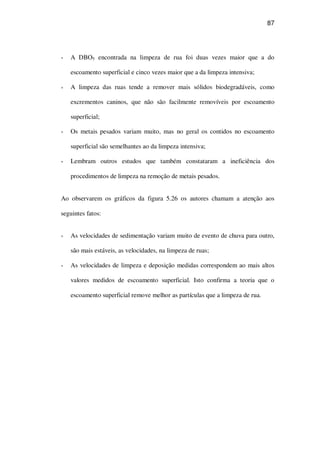 87
A DBO5 encontrada na limpeza de rua foi duas vezes maior que a do
escoamento superficial e cinco vezes maior que a da limpeza intensiva;
A limpeza das ruas tende a remover mais sólidos biodegradáveis, como
excrementos caninos, que não são facilmente removíveis por escoamento
superficial;
Os metais pesados variam muito, mas no geral os contidos no escoamento
superficial são semelhantes ao da limpeza intensiva;
Lembram outros estudos que também constataram a ineficiência dos
procedimentos de limpeza na remoção de metais pesados.
Ao observarem os gráficos da figura 5.26 os autores chamam a atenção aos
seguintes fatos:
As velocidades de sedimentação variam muito de evento de chuva para outro,
são mais estáveis, as velocidades, na limpeza de ruas;
As velocidades de limpeza e deposição medidas correspondem ao mais altos
valores medidos de escoamento superficial. Isto confirma a teoria que o
escoamento superficial remove melhor as partículas que a limpeza de rua.
 