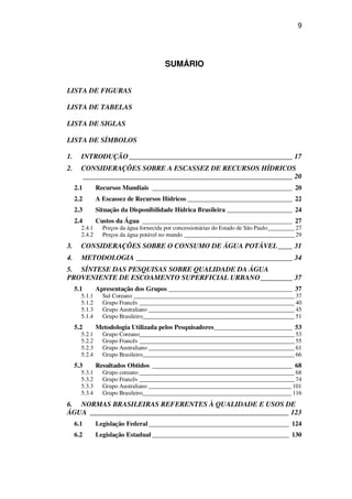 9
SUMÁRIO
LISTA DE FIGURAS
LISTA DE TABELAS
LISTA DE SIGLAS
LISTA DE SÍMBOLOS
1. INTRODUÇÃO______________________________________________ 17
2. CONSIDERAÇÕES SOBRE A ESCASSEZ DE RECURSOS HÍDRICOS
___________________________________________________________ 20
2.1 Recursos Mundiais ___________________________________________ 20
2.2 A Escassez de Recursos Hídricos ________________________________ 22
2.3 Situação da Disponibilidade Hídrica Brasileira ____________________ 24
2.4 Custos da Água ______________________________________________ 27
2.4.1 Preços da água fornecida por concessionárias do Estado de São Paulo_________ 27
2.4.2 Preços da água potável no mundo _____________________________________ 29
3. CONSIDERAÇÕES SOBRE O CONSUMO DE ÁGUA POTÁVEL____ 31
4. METODOLOGIA ____________________________________________ 34
5. SÍNTESE DAS PESQUISAS SOBRE QUALIDADE DA ÁGUA
PROVENIENTE DE ESCOAMENTO SUPERFICIAL URBANO_________ 37
5.1 Apresentação dos Grupos ______________________________________ 37
5.1.1 Sul Coreano ______________________________________________________ 37
5.1.2 Grupo Francês ____________________________________________________ 40
5.1.3 Grupo Australiano _________________________________________________ 45
5.1.4 Grupo Brasileiro___________________________________________________ 51
5.2 Metodologia Utilizada pelos Pesquisadores________________________ 53
5.2.1 Grupo Coreano____________________________________________________ 53
5.2.2 Grupo Francês ____________________________________________________ 55
5.2.3 Grupo Australiano _________________________________________________ 61
5.2.4 Grupo Brasileiro___________________________________________________ 66
5.3 Resultados Obtidos ___________________________________________ 68
5.3.1 Grupo coreano ____________________________________________________ 68
5.3.2 Grupo Francês ____________________________________________________ 74
5.3.3 Grupo Australiano ________________________________________________ 101
5.3.4 Grupo Brasileiro__________________________________________________ 116
6. NORMAS BRASILEIRAS REFERENTES À QUALIDADE E USOS DE
ÁGUA ________________________________________________________ 123
6.1 Legislação Federal ___________________________________________ 124
6.2 Legislação Estadual __________________________________________ 130
 