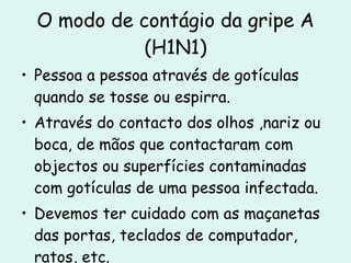 O modo de contágio da gripe A (H1N1) Pessoa a pessoa através de gotículas quando se tosse ou espirra. Através do contacto dos olhos ,nariz ou boca, de mãos que contactaram com objectos ou superfícies contaminadas com gotículas de uma pessoa infectada. Devemos ter cuidado com as maçanetas das portas, teclados de computador, ratos, etc. 