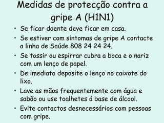 Medidas de protecção contra a gripe A (H1N1) Se ficar doente deve ficar em casa. Se estiver com sintomas de gripe A contacte a linha de Saúde 808 24 24 24. Se tossir ou espirrar cubra a boca e o nariz com um lenço de papel. De imediato deposite o lenço no caixote do lixo. Lave as mãos frequentemente com água e sabão ou use toalhetes á base de álcool. Evite contactos desnecessários com pessoas com gripe. Evite o contacto das mãos com os olhos, nariz e boca. 