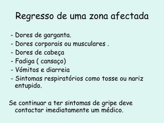 Regresso de uma zona afectada - Dores de garganta. - Dores corporais ou musculares . - Dores de cabeça  - Fadiga ( cansaço) - Vómitos e diarreia - Sintomas respiratórios como tosse ou nariz entupido. Se continuar a ter sintomas de gripe deve contactar imediatamente um médico. 