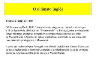 O ultimato Inglês Ultimato Inglês de 1890O Ultimato Inglês de 1890 foi um ultimato do governo britânico - entregue a 11 de Janeiro de 1890 por um "Memorando" - a Portugal, para a retirada das forças militares existentes no território compreendido entre as colónias de Moçambique e Angola, no actual Zimbabwe, a pretexto de um incidente ocorrido entre portugueses e Macololos.                                                           A zona era reclamada por Portugal, que a havia incluído no famoso Mapa cor-de-rosa, reclamando a partir da Conferência de Berlim uma faixa de território que ia de Angola à contra-costa ou seja a Moçambique. 
