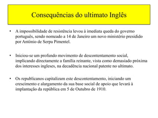 Consequências do ultimato InglêsA impossibilidade de resistência levou à imediata queda do governo português, sendo nomeado a 14 de Janeiro um novo ministério presidido por António de Serpa Pimentel.Iniciou-se um profundo movimento de descontentamento social, implicando directamente a família reinante, vista como demasiado próxima dos interesses ingleses, na decadência nacional patente no ultimato. Os republicanos capitalizam este descontentamento, iniciando um crescimento e alargamento da sua base social de apoio que levará à implantação da república em 5 de Outubro de 1910.