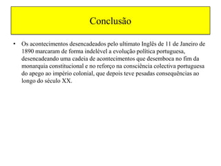 ConclusãoOs acontecimentos desencadeados pelo ultimato Inglês de 11 de Janeiro de 1890 marcaram de forma indelével a evolução política portuguesa, desencadeando uma cadeia de acontecimentos que desemboca no fim da monarquia constitucional e no reforço na consciência colectiva portuguesa do apego ao império colonial, que depois teve pesadas consequências ao longo do século XX.