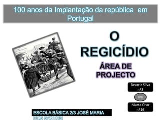 100 anos da Implantação da república  em Portugal O REGICÍDIO ÁREA DE PROJECTO Beatriz Silva nº3 8ºB Marta Cruz nº16 ESCOLA BÁSICA 2/3 JOSÉ MARIA DOS SANTOS 