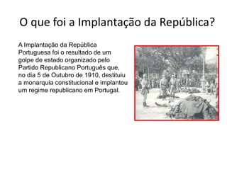 O que foi a Implantação da República?	A Implantação da República Portuguesa foi o resultado de um golpe de estado organizado pelo Partido Republicano Português que, no dia 5 de Outubro de 1910, destituiu a monarquia constitucional e implantou um regime republicano em Portugal.