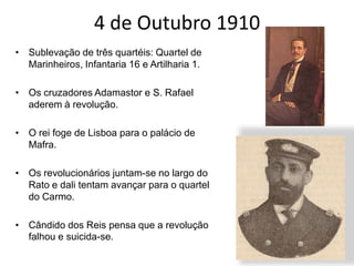 4 de Outubro 1910Sublevação de três quartéis: Quartel de Marinheiros, Infantaria 16 e Artilharia 1.Os cruzadores Adamastor e S. Rafael aderem à revolução.O rei foge de Lisboa para o palácio de Mafra.Os revolucionários juntam-se no largo do Rato e dali tentam avançar para o quartel do Carmo. Cândido dos Reis pensa que a revolução falhou e suicida-se. 