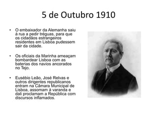 5 de Outubro 1910O embaixador da Alemanha saiu à rua a pedir tréguas, para que os cidadãos estrangeiros residentes em Lisboa pudessem sair da cidade.Os oficiais da Marinha ameaçam bombardear Lisboa com as baterias dos navios ancorados no Tejo.Eusébio Leão, José Relvas e outros dirigentes republicanos entram na Câmara Municipal de Lisboa, assomam à varanda e dali proclamam a República com discursos inflamados.