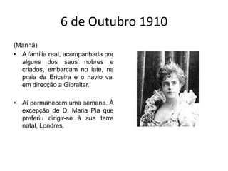 6 de Outubro 1910(Manhã)A família real, acompanhada por alguns dos seus nobres e criados, embarcam no iate, na praia da Ericeira e o navio vai em direcção a Gibraltar.Aí permanecem uma semana. À excepção de D. Maria Pia que preferiu dirigir-se à sua terra natal, Londres.