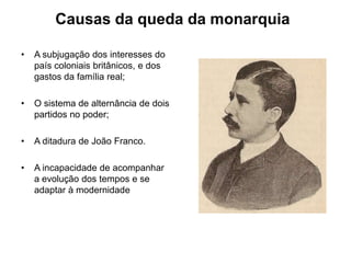Causas da queda da monarquiaA subjugação dos interesses do país coloniais britânicos, e dos gastos da família real;O sistema de alternância de dois partidos no poder;A ditadura de João Franco.A incapacidade de acompanhar a evolução dos tempos e se adaptar à modernidade