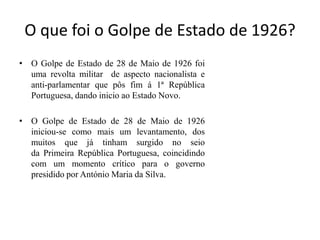 O que foi o Golpe de Estado de 1926?O Golpe de Estado de 28 de Maio de 1926 foi uma revolta militar  de aspecto nacionalista e anti-parlamentar que pôs fim á 1ª República Portuguesa, dando inicio ao Estado Novo. O Golpe de Estado de 28 de Maio de 1926 iniciou-se como mais um levantamento, dos muitos que já tinham surgido no seio da Primeira República Portuguesa, coincidindo com um momento crítico para o governo presidido por António Maria da Silva. 