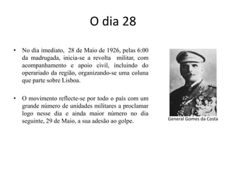 O dia 28 No dia imediato,  28 de Maio de 1926, pelas 6:00 da madrugada, inicia-se a revolta  militar, com acompanhamento e apoio civil, incluindo do operariado da região, organizando-se uma coluna que parte sobre Lisboa. O movimento reflecte-se por todo o país com um grande número de unidades militares a proclamar logo nesse dia e ainda maior número no dia seguinte, 29 de Maio, a sua adesão ao golpe. General Gomes da Costa