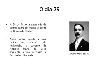 O dia 29 A 29 de Maio, a guarnição de Lisboa adere em massa ao golpe de Gomes da Costa. Nessa tarde, isolado e sem  meios ou vontade de resistência, o governo de António Maria da Silva apresenta a sua demissão a Bernardino Machado.António Maria da Silva