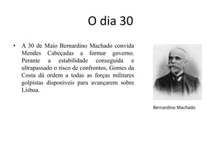 O dia 30 A 30 de Maio Bernardino Machado convida Mendes Cabeçadas a formar governo. Perante a estabilidade conseguida e ultrapassado o risco de confrontos, Gomes da Costa dá ordem a todas as forças militares golpistas disponíveis para avançarem sobre Lisboa. Bernardino Machado