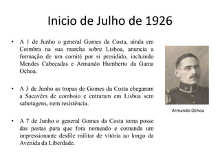 Inicio de Julho de 1926A 1 de Junho o general Gomes da Costa, ainda em Coimbra na sua marcha sobre Lisboa, anuncia a formação de um comité por si presidido, incluindo Mendes Cabeçadas e Armando Humberto da Gama Ochoa. A 3 de Junho as tropas de Gomes da Costa chegaram a Sacavém de comboio e entraram em Lisboa sem sabotagens, nem resistência. A 7 de Junho o general Gomes da Costa toma posse das pastas para que fora nomeado e comanda um impressionante desfile militar de vitória ao longo da Avenida da Liberdade. Armando Ochoa