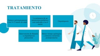TRATAMIENTO
Tratarse quirúrgicamente
a los 9-15 meses de edad
La asistencia de un
anestesista pediátrico,
está indicada a los 6
meses
Orquidopexia
Intervención de Bianchi
u orquidopexia
preescrotal
Menor tiempo quirúrgico
y menores molestias
postoperatorias
 
