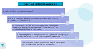 American Urological Association
No deben emplear tratamientos hormonales
Si no se ha producido el descenso testicular espontáneo a los 6 meses
proceder corrección quirúrgica
En niños prepuberales con testículos no palpables, los cirujanos
especialistas deben realizar una exploración bajo anestesia para
reevaluar la palpabilidad de los testículos
Si no son palpables, se debe proceder a una exploración quirúrgica y, si
está indicado, se debe realizar una orquidopexia abdominal
En niños con un testículo contralateral normal, los cirujanos
especialistas pueden realizar una orquiectomía
 