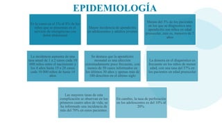 EPIDEMIOLOGÍA
Es la causa en el 1% al 8% de los
niños que se presentan en el
servicio de emergencias con
dolor abdominal
Mayor incidencia de apendicitis
en adolescentes y adultos jóvenes
Menos del 5% de los pacientes
en los que se diagnostica una
apendicitis son niños en edad
preescolar, esto es, menores de 5
años
La incidencia aumenta de una
tasa anual de 1 a 2 casos cada 10
000 niños entre el nacimiento y
los 4 años hasta 19 a 28 casos
cada 10 000 niños de hasta 14
años
Se destaca que la apendicitis
neonatal es una afección
extremadamente poco frecuente, con
menos de 50 casos informados en
los últimos 30 años y apenas más de
100 descritos en el último siglo
La demora en el diagnóstico es
frecuente en los niños de menor
edad, con una tasa del 57% en
los pacientes en edad preescolar
Las mayores tasas de esta
complicación se observan en los
primeros cuatro años de vida; se
ha informado una incidencia de
más del 70% en estos pacientes.
En cambio, la tasa de perforación
en los adolescentes es del 10% al
20%.
 