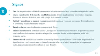 Signos
• Faz: La faz peritonítica o hipocrática es característica de casos con larga evolución o diagnóstico tardío.
• Ligera claudicación de la marcha en el lado derecho. El niño puede caminar encorvado o negarse a
deambular. Muestra dificultad para subir o bajar de la mesa de examen.
• Actitud y posición en la mesa de examen: paciente tranquilo, a veces con los muslos flexionados sobre
el abdomen y en decúbito lateral derecho.
• Taquicardia: de gran significación en ausencia de fiebre.
• Examen del abdomen: abdomen “quieto”, no sigue los movimientos respiratorios. Hiperestesia cutánea
en el cuadrante inferior derecho, dolor a la presión, espasmo, dolor a la descompresión, dolor a la
percusión suave.
• Examen rectal: en el 50% de los niños es normal y el dolor puede deberse a otra causa. Se puede hallar
abombamiento en el receso o saco peritoneal posterior (absceso pélvico), aumento de la temperatura
rectal, palpación de área dolorosa hacia el lado derecho.
2 6
 