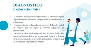DIAGNÓSTICO
Exploración física
• El elemento básico para el diagnóstico de la apendicitis aguda
sigue siendo una anamnesis y exploración física cuidadosas y
exhaustivas.
• Evaluación inicial es la evolución temporal de la enfermedad
en relación con los signos y síntomas específicos de
presentación.
• En muchos niños puede diagnosticarse de forma fiable sólo
con la exploración física, por lo que puede evitarse la demora
terapéutica, los gastos y la posible exposición a radiación que
se asocian con las pruebas de imagen.
 