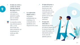 • El dolor de rebote y
el dolor de rebote
referido (signo de
Rovsing) también
son hallazgos
relevantes en la
apendicitis aguda,
pero no siempre
están presentes
• La maniobra resulta
muy dolorosa para el
niño, y se ha
demostrado una
mala correlación con
la peritonitis, de
modo que debe
evitarse
• La exploración
digital rectal es
incómoda y
probablemente no
contribuye a la
evaluación de la
apendicitis en la
mayoría de los casos.
• El signo del psoas se
desencadena con la
flexión activa del
muslo derecho o la
extensión pasiva de la
cadera y suele ser
positivo en los casos
de apéndice
retrocecal.
• El signo del
obturador se
demuestra por dolor
del aductor después de
la rotación interna del
muslo flexionado y es
típicamente positivo
en los casos de
apéndice pélvico.
3 0
 