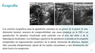3 8
Los criterios ecográficos para la apendicitis consisten en un grosor de la pared ≥6 mm,
distensión luminal, ausencia de compresibilidad, una masa compleja en la FID o un
apendicolito. El apéndice visualizado suele coincidir con el sitio del dolor y de la
hiperalgesia localizados. Los hallazgos sugestivos de apendicitis avanzada en la ecografía
comprenden un engrosamiento asimétrico de la pared, formación de abscesos, líquido
libre asociado intraperitoneal, edema de los tejidos circundantes y una disminución del
dolor local a la compresión.
Ecografía
 