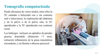 3 9
Tomografía computarizada
Puede efectuarse de varios modos, entre ellos la
TC estándar o helicoidal con o sin contraste
oral o intravenoso, la exploración del abdomen
y de la pelvis o de la pelvis sola, la TC
apendicular y la TC apendicular con contraste
rectal
Los hallazgos incluyen un apéndice de paredes
gruesas distendido (dilatación >7 mm),
estriación inflamatoria de la grasa mesentérica
circundante, y un flemón o absceso pericecal.
 