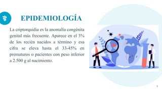 EPIDEMIOLOGÍA
La criptorquidia es la anomalía congénita
genital más frecuente. Aparece en el 3%
de los recién nacidos a término y esa
cifra se eleva hasta el 33-45% en
prematuros o pacientes con peso inferior
a 2.500 g al nacimiento.
4
 