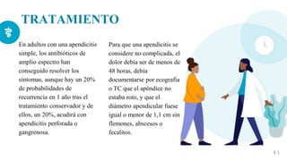TRATAMIENTO
En adultos con una apendicitis
simple, los antibióticos de
amplio espectro han
conseguido resolver los
síntomas, aunque hay un 20%
de probabilidades de
recurrencia en 1 año tras el
tratamiento conservador y de
ellos, un 20%, acudirá con
apendicitis perforada o
gangrenosa.
4 1
Para que una apendicitis se
considere no complicada, el
dolor debía ser de menos de
48 horas, debía
documentarse por ecografía
o TC que el apéndice no
estaba roto, y que el
diámetro apendicular fuese
igual o menor de 1,1 cm sin
flemones, abscesos o
fecalitos.
 