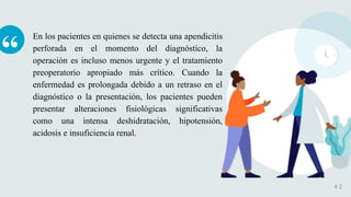 “
En los pacientes en quienes se detecta una apendicitis
perforada en el momento del diagnóstico, la
operación es incluso menos urgente y el tratamiento
preoperatorio apropiado más crítico. Cuando la
enfermedad es prolongada debido a un retraso en el
diagnóstico o la presentación, los pacientes pueden
presentar alteraciones fisiológicas significativas
como una intensa deshidratación, hipotensión,
acidosis e insuficiencia renal.
4 2
 